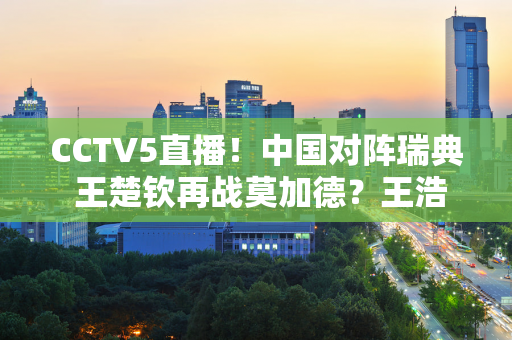 CCTV5直播！中国对阵瑞典 王楚钦再战莫加德？王浩以两点为由拒绝