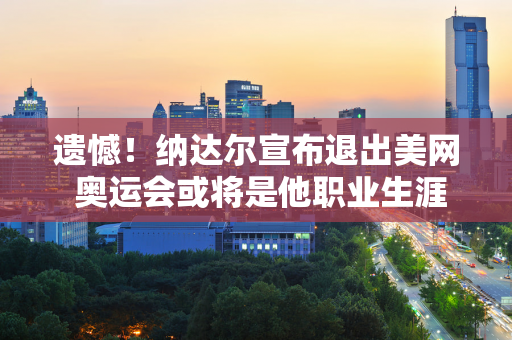 遗憾！纳达尔宣布退出美网 奥运会或将是他职业生涯最后一场赛事