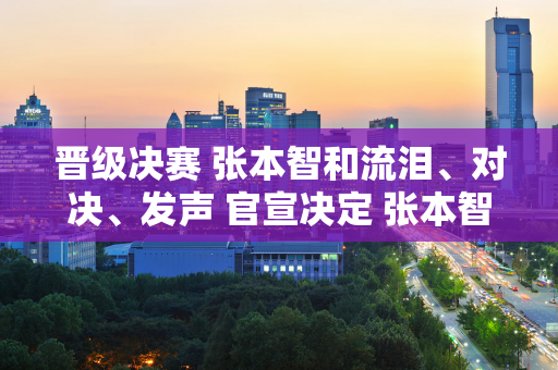 晋级决赛 张本智和流泪、对决、发声 官宣决定 张本智和力挺