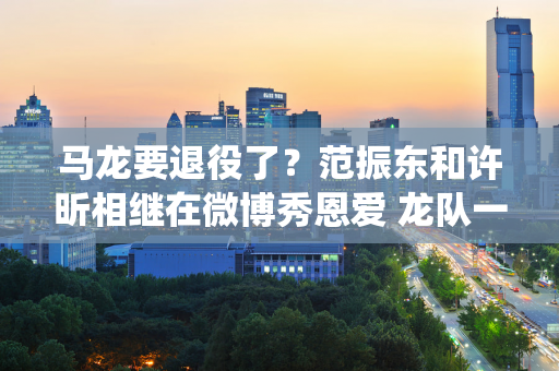 马龙要退役了？范振东和许昕相继在微博秀恩爱 龙队一一告别亲人