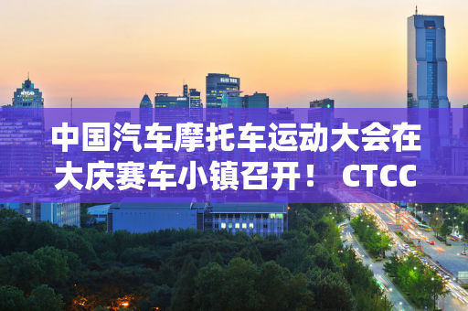 中国汽车摩托车运动大会在大庆赛车小镇召开！ CTCC