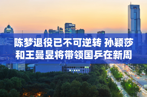 陈梦退役已不可逆转 孙颖莎和王曼昱将带领国乒在新周期中出色竞技