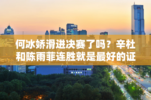 何冰娇滑进决赛了吗？辛杜和陈雨菲连胜就是最好的证明 暖心安慰彰显大度