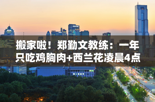 搬家啦！郑勤文教练：一年只吃鸡胸肉+西兰花凌晨4点30分起床训练