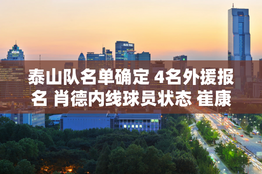 泰山队名单确定 4名外援报名 肖德内线球员状态 崔康熙爱徒错失良机