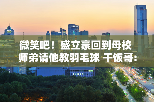 微笑吧！盛立豪回到母校 师弟请他教羽毛球 干饭哥:我羽毛球打得一般