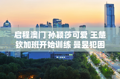 启程澳门 孙颖莎可爱 王楚钦加班开始训练 曼昱犯困 陈梦任务曝光