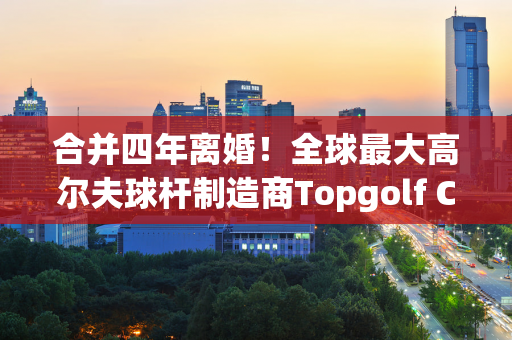 合并四年离婚！全球最大高尔夫球杆制造商Topgolf Callaway 将剥离其球场业务