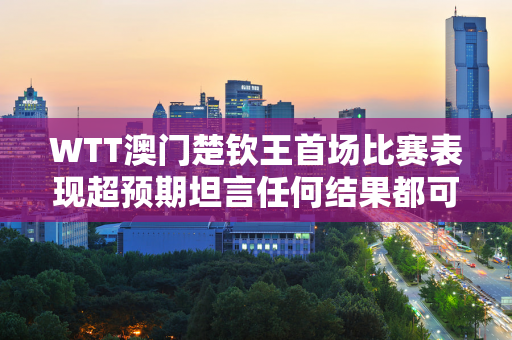 WTT澳门楚钦王首场比赛表现超预期坦言任何结果都可以接受