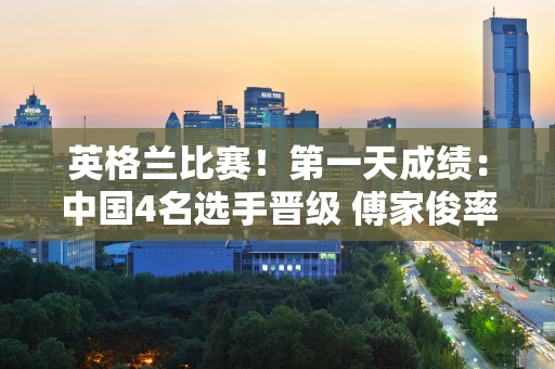 英格兰比赛！第一天成绩：中国4名选手晋级 傅家俊率领8名选手再次亮相