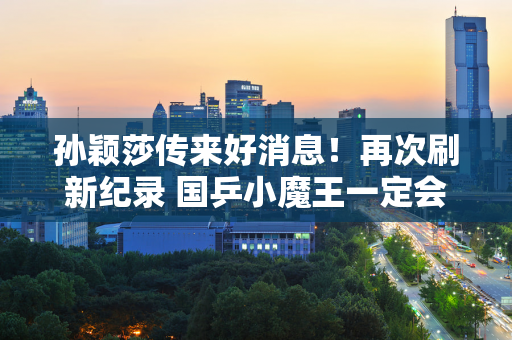 孙颖莎传来好消息！再次刷新纪录 国乒小魔王一定会在巴黎奥运会圆梦