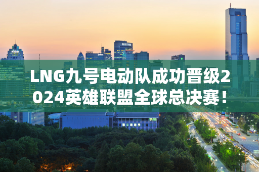 LNG九号电动队成功晋级2024英雄联盟全球总决赛！