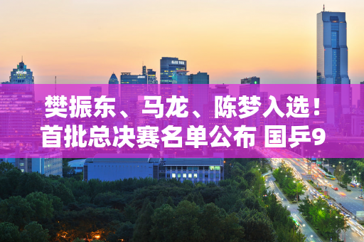 樊振东、马龙、陈梦入选！首批总决赛名单公布 国乒9名主力上榜