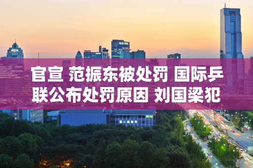 官宣 范振东被处罚 国际乒联公布处罚原因 刘国梁犯了大错