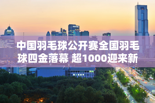 中国羽毛球公开赛全国羽毛球四金落幕 超1000迎来新冠军