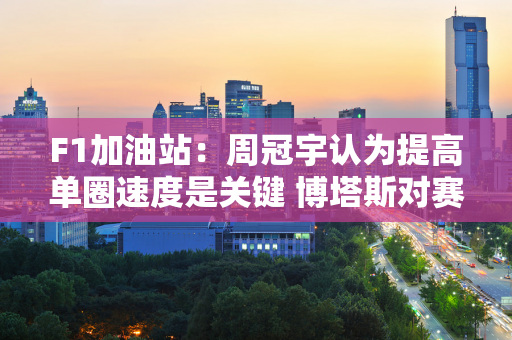 F1加油站：周冠宇认为提高单圈速度是关键 博塔斯对赛车速度不满意！