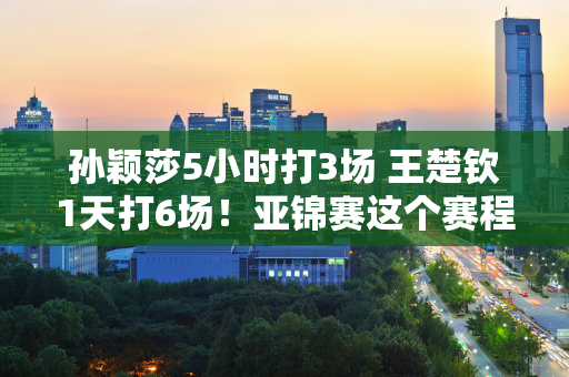 孙颖莎5小时打3场 王楚钦1天打6场！亚锦赛这个赛程你想把国乒累死吗？