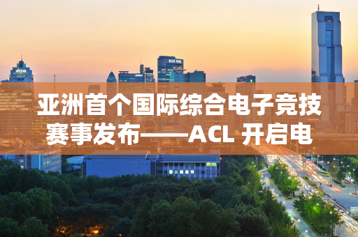 亚洲首个国际综合电子竞技赛事发布——ACL 开启电子竞技新篇章