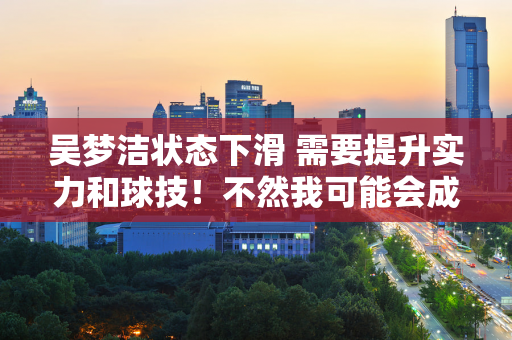 吴梦洁状态下滑 需要提升实力和球技！不然我可能会成为国家队的过渡成员