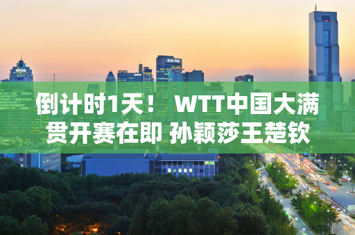 倒计时1天！ WTT中国大满贯开赛在即 孙颖莎王楚钦夺得历史首冠