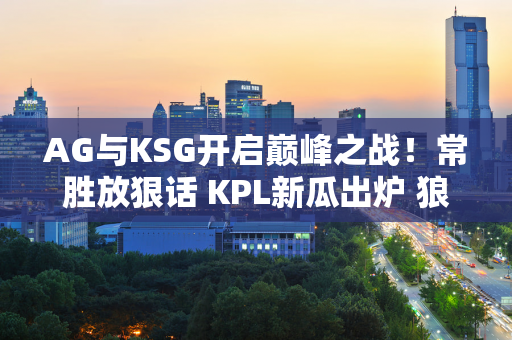 AG与KSG开启巅峰之战！常胜放狠话 KPL新瓜出炉 狼队想要李云