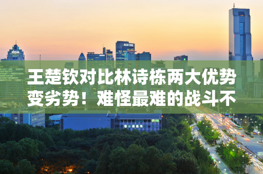 王楚钦对比林诗栋两大优势变劣势！难怪最难的战斗不是打败他