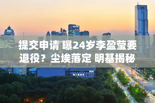 提交申请 曝24岁李盈莹要退役？尘埃落定 明基揭秘内幕