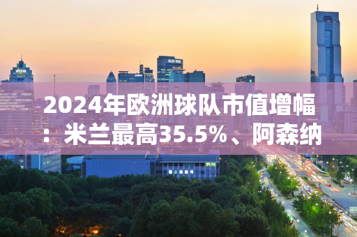 2024年欧洲球队市值增幅：米兰最高35.5%、阿森纳35.1%、皇马27.2%