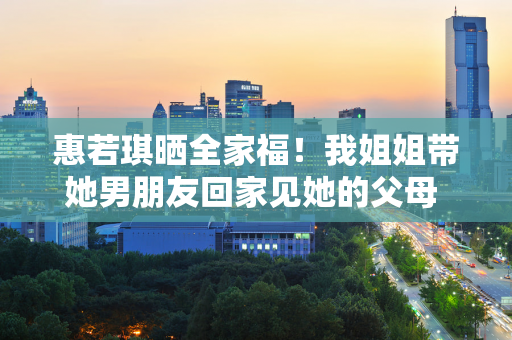 惠若琪晒全家福！我姐姐带她男朋友回家见她的父母 这个男人很般配 好事即将发生