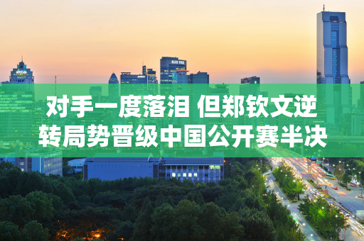 对手一度落泪 但郑钦文逆转局势晋级中国公开赛半决赛 他将与“木火娃”争夺决赛席位