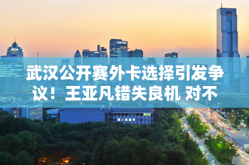 武汉公开赛外卡选择引发争议！王亚凡错失良机 对不起张帅的礼貌 粉丝：太离谱了