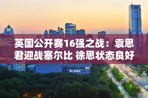 英国公开赛16强之战：袁思君迎战塞尔比 徐思状态良好 马可马可待定