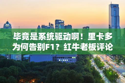 毕竟是系统驱动啊！里卡多为何告别F1？红牛老板评论失去“杀手本能”