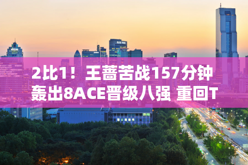 2比1！王蔷苦战157分钟 轰出8ACE晋级八强 重回TOP500 瞄准温网