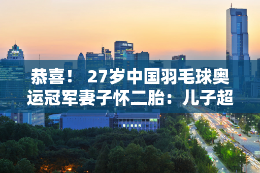 恭喜！ 27岁中国羽毛球奥运冠军妻子怀二胎：儿子超可爱不愧是人生赢家