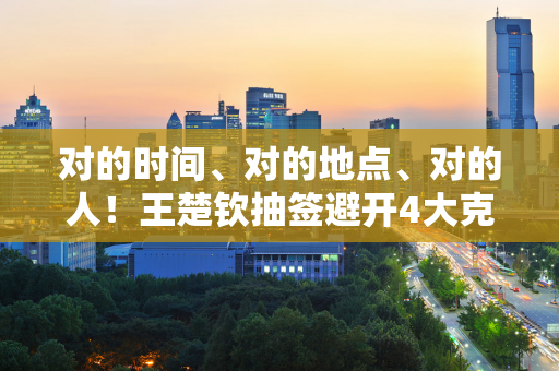 对的时间、对的地点、对的人！王楚钦抽签避开4大克星 马龙再见 张本智勇再见