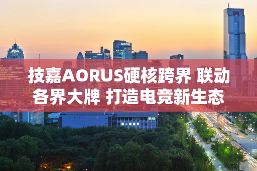 技嘉AORUS硬核跨界 联动各界大牌 打造电竞新生态