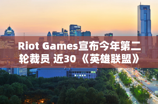 Riot Games宣布今年第二轮裁员 近30 《英雄联盟》名团队员工被裁