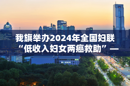 我旗举办2024年全国妇联“低收入妇女两癌救助”——中央专项彩票资金发放仪式