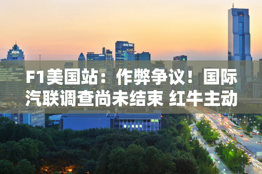 F1美国站：作弊争议！国际汽联调查尚未结束 红牛主动承认 维斯塔潘：负面升级