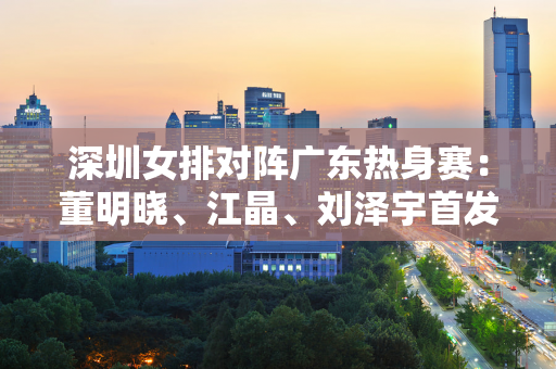 深圳女排对阵广东热身赛：董明晓、江晶、刘泽宇首发！于家瑞出任广东队队长