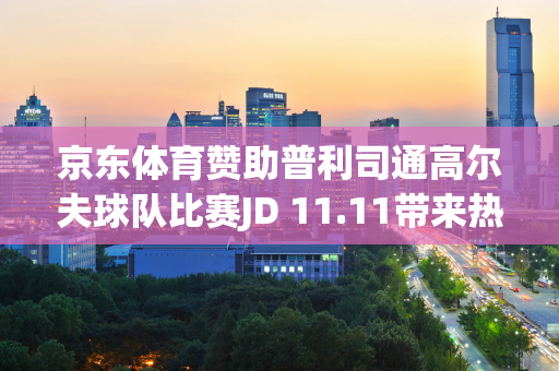 京东体育赞助普利司通高尔夫球队比赛JD 11.11带来热销产品直打、10折等福利