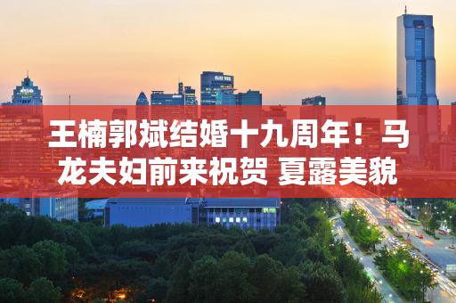 王楠郭斌结婚十九周年！马龙夫妇前来祝贺 夏露美貌抢镜 20万人点赞