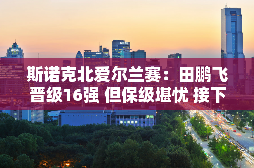 斯诺克北爱尔兰赛：田鹏飞晋级16强 但保级堪忧 接下来将逐步扣除6万英镑积分