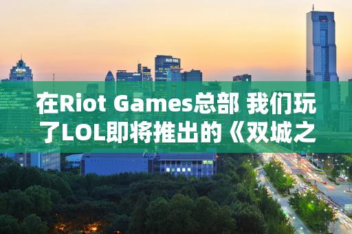 在Riot Games总部 我们玩了LOL即将推出的《双城之战》个角色