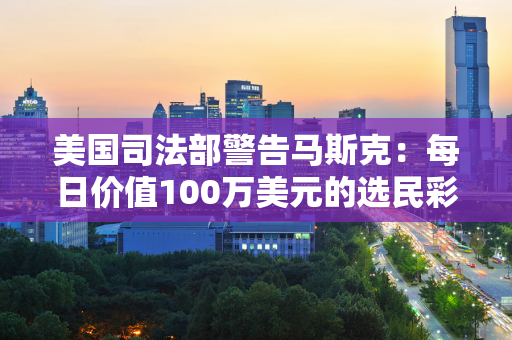 美国司法部警告马斯克：每日价值100万美元的选民彩票涉嫌违法