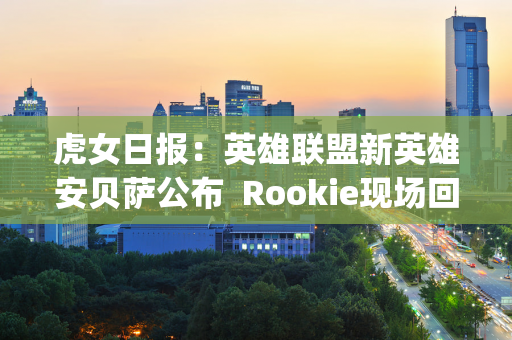 虎女日报：英雄联盟新英雄安贝萨公布  Rookie现场回应Ning争议