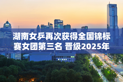 湖南女乒再次获得全国锦标赛女团第三名 晋级2025年全运会