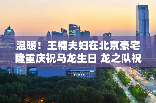 温暖！王楠夫妇在北京豪宅隆重庆祝马龙生日 龙之队祝他们结婚19周年快乐