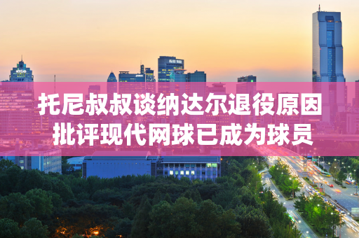 托尼叔叔谈纳达尔退役原因 批评现代网球已成为球员健康杀手